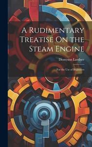 A Rudimentary Treatise On the Steam Engine: For the Use of Beginners di Dionysius Lardner edito da LEGARE STREET PR
