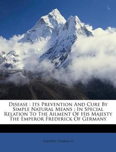 Its Prevention And Cure By Simple Natural Means : In Special Relation To The Ailment Of His Majesty The Emperor Frederick Of Germany di Godfrey Charles G edito da Nabu Press