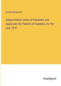 Subject-Matter Index of Patentees and Applicants for Patents of Invention, for the year 1870 di Bennet Woodcroft edito da Anatiposi Verlag