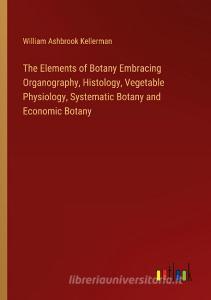 The Elements of Botany Embracing Organography, Histology, Vegetable Physiology, Systematic Botany and Economic Botany di William Ashbrook Kellerman edito da Outlook Verlag