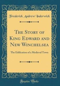 The Story of King Edward and New Winchelsea: The Edification of a Medieval Town (Classic Reprint) di Frederick Andrew Inderwick edito da Forgotten Books