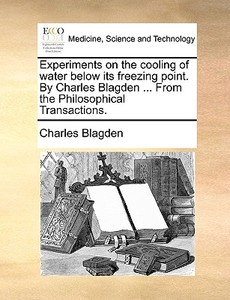Experiments On The Cooling Of Water Below Its Freezing Point. By Charles Blagden ... From The Philosophical Transactions di Charles Blagden edito da Gale Ecco, Print Editions