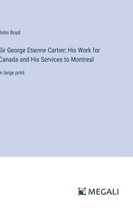 Sir George Etienne Cartier; His Work for Canada and His Services to Montreal di John Boyd edito da Megali Verlag