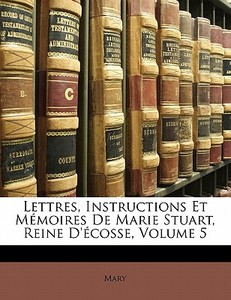 Lettres, Instructions Et Mémoires De Marie Stuart, Reine D'écosse, Volume 5 di Mary edito da Nabu Press