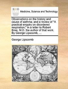 Observations On The History And Cause Of Asthma; And A Review Of A Practical Enquiry On Disordered Respiration; In A Letter To Robert Bree, M.d. The A di George Lipscomb edito da Gale Ecco, Print Editions