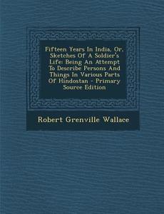 Fifteen Years in India, Or, Sketches of a Soldier's Life: Being an Attempt to Describe Persons and Things in Various Parts of Hindostan di Robert Grenville Wallace edito da Nabu Press
