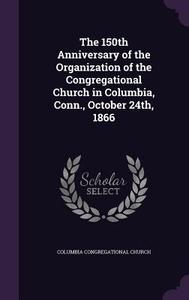 The 150th Anniversary Of The Organization Of The Congregational Church In Columbia, Conn., October 24th, 1866 di Columbia Congregational Church edito da Palala Press