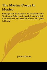 The Marine Corps In Mexico: Setting Forth Its Conduct As Established By Testimony Before A General Court Martial, Convened For The Trial Of First Lieu di John S. Devlin edito da Kessinger Publishing, Llc