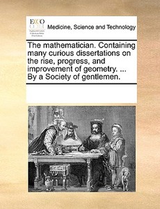 The Mathematician. Containing Many Curious Dissertations On The Rise, Progress, And Improvement Of Geometry. ... By A Society Of Gentlemen di Multiple Contributors edito da Gale Ecco, Print Editions