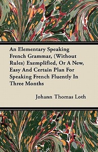 An Elementary Speaking French Grammar, (Without Rules) Exemplified, Or A New, Easy And Certain Plan For Speaking French  di Johann Thomas Loth edito da Miller Press