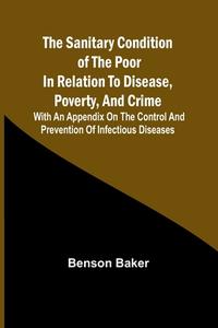 The Sanitary Condition of the Poor in Relation to Disease, Poverty, and Crime; With an appendix on the control and prevention of infectious diseases di Benson Baker edito da Alpha Editions