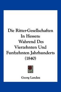 Die Ritter-Gesellschaften in Hessen: Wahrend Des Vierzehnten Und Funfzehnten Jahrhunderts (1840) di Georg Landau edito da Kessinger Publishing