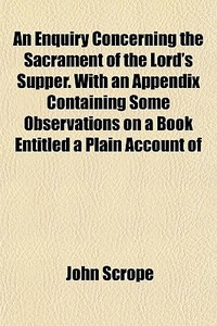An Enquiry Concerning The Sacrament Of The Lord's Supper. With An Appendix Containing Some Observations On A Book Entitled A Plain Account Of di John Scrope edito da General Books Llc