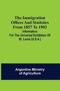 The immigration offices and statistics from 1857 to 1903; Information for the Universal Exhibition of St. Louis (U.S.A.) di Argentine Ministry of Agriculture edito da Alpha Editions