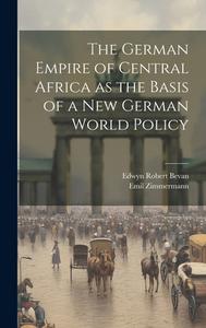 The German Empire of Central Africa as the Basis of a new German World Policy di Edwyn Robert Bevan, Emil Zimmermann edito da LEGARE STREET PR
