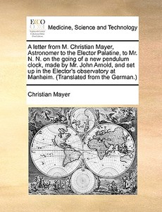 A Letter From M. Christian Mayer, Astronomer To The Elector Palatine, To Mr. N. N. On The Going Of A New Pendulum Clock, Made By Mr. John Arnold, And  di Christian Mayer edito da Gale Ecco, Print Editions