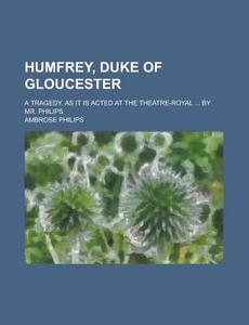 Humfrey, Duke Of Gloucester; A Tragedy. As It Is Acted At The Theatre-royal ... By Mr. Philips di Ambrose Philips edito da Rarebooksclub.com