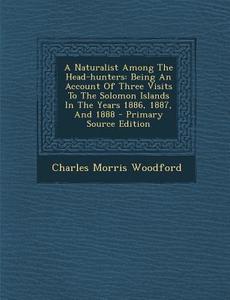 A Naturalist Among the Head-Hunters: Being an Account of Three Visits to the Solomon Islands in the Years 1886, 1887, and 1888 di Charles Morris Woodford edito da Nabu Press