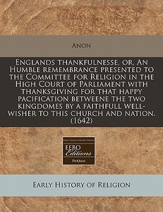 Englands Thankfulnesse, Or, An Humble Remembrance Presented To The Committee For Religion In The High Court Of Parliament With Thanksgiving For That H di Anon edito da Eebo Editions, Proquest