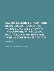 Cactus Culture For Amateurs Being Descriptions Of The Various Cactuses Grown In This Country, With Full And Practical Instructions For Their di W. Watson edito da General Books Llc