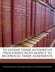 To Extend Trade Authorities Procedures With Respect To Reciprocal Trade Agreements. edito da Bibliogov