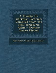 A Treatise on Christian Doctrine: Compiled from the Holy Scriptures Alone - Primary Source Edition di John Milton, Charles Richard Sumner edito da Nabu Press