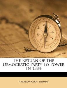 The Return Of The Democratic Party To Power In 1884 di Harrison Cook Thomas edito da Nabu Press