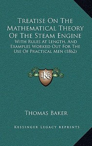 Treatise on the Mathematical Theory of the Steam Engine: With Rules at Length, and Examples Worked Out for the Use of Practical Men (1862) di Thomas Baker edito da Kessinger Publishing