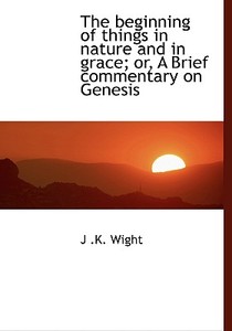 The Beginning Of Things In Nature And In Grace; Or, A Brief Commentary On Genesis di J K Wight edito da Bibliolife