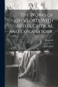 The Works of John Ford, With Notes Critical and Explanatory.; Volume III di John Ford edito da LEGARE STREET PR