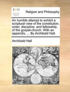 An Humble Attempt To Exhibit A Scriptural View Of The Constitution, Order, Discipline, And Fellowship, Of The Gospel-church. With An Appendix, ... By di Archibald Hall edito da Gale Ecco, Print Editions