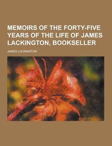 Memoirs Of The Forty-five Years Of The Life Of James Lackington, Bookseller di James Lackington edito da Theclassics.us