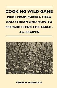 Cooking Wild Game - Meat From Forest, Field And Stream And How To Prepare It For The Table - 432 Recipes di Frank G. Ashbrook edito da Sturgis Press