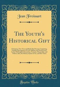 The Youth's Historical Gift: Christmas, New-Year and Birth-Day Present; Containing, Familiar Descriptions of Civil, Military and Naval Events, by t di Jean Froissart edito da Forgotten Books