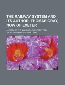 The Railway System and Its Author, Thomas Gray, Now of Exeter; A Letter to the Right Hon. Sir Robert Peel ... di Thomas Wilson edito da Rarebooksclub.com