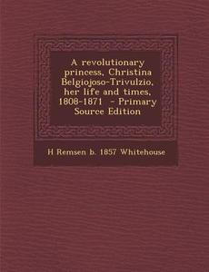 A Revolutionary Princess, Christina Belgiojoso-Trivulzio, Her Life and Times, 1808-1871 di H. Remsen B. 1857 Whitehouse edito da Nabu Press