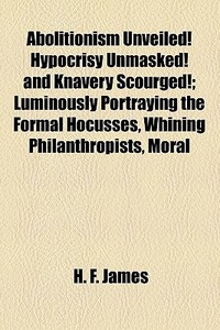 Abolitionism Unveiled! Hypocrisy Unmasked! And Knavery Scourged!; Luminously Portraying The Formal Hocusses, Whining Philanthropists, Moral di H. F. James edito da General Books Llc