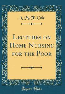 Lectures on Home Nursing for the Poor (Classic Reprint) di A. M. F. Cole edito da Forgotten Books