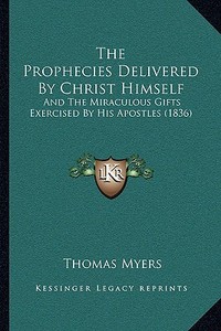 The Prophecies Delivered by Christ Himself the Prophecies Delivered by Christ Himself: And the Miraculous Gifts Exercised by His Apostles (1836) and t di Thomas Myers edito da Kessinger Publishing