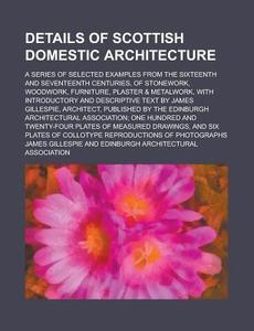 Details Of Scottish Domestic Architecture; A Series Of Selected Examples From The Sixteenth And Seventeenth Centuries, Of Stonework, Woodwork, Furnitu di U S Government, James Gillespie edito da Rarebooksclub.com