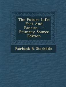 The Future Life: Fact and Fancies... - Primary Source Edition di Fairbank B. Stockdale edito da Nabu Press