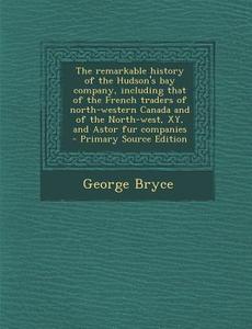 The Remarkable History of the Hudson's Bay Company, Including That of the French Traders of North-Western Canada and of the North-West, Xy, and Astor di George Bryce edito da Nabu Press