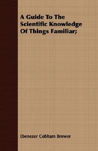 A Guide To The Scientific Knowledge Of Things Familiar; di Ebenezer Cobham Brewer edito da Spellman Press