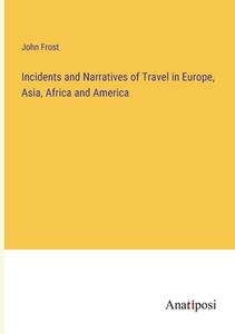 Incidents and Narratives of Travel in Europe, Asia, Africa and America di John Frost edito da Anatiposi Verlag