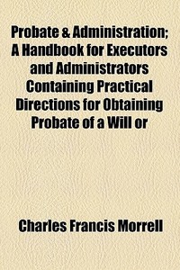 Probate & Administration; A Handbook For Executors And Administrators Containing Practical Directions For Obtaining Probate Of A Will Or di Charles Francis Morrell edito da General Books Llc