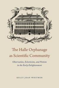 The Halle Orphanage as Scientific Community - Observation, Eclecticism, and Pietism in the Early  Enlightenment di Kelly Joan Whitmer edito da University of Chicago Press