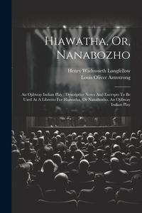 Hiawatha, Or, Nanabozho: An Ojibway Indian Play: Descriptive Notes And Excerpts To Be Used As A Libretto For Hiawatha, Or Nanabozho, An Ojibway di Henry Wadsworth Longfellow edito da LEGARE STREET PR