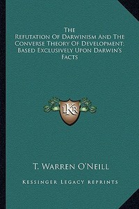 The Refutation of Darwinism and the Converse Theory of Development; Based Exclusively Upon Darwin's Facts di T. Warren O'Neill edito da Kessinger Publishing