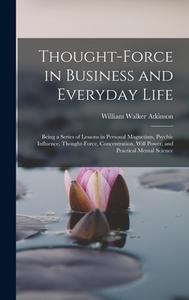 Thought-Force in Business and Everyday Life: Being a Series of Lessons in Personal Magnetism, Psychic Influence, Thought-Force, Concentration, Will Po di William Walker Atkinson edito da LEGARE STREET PR