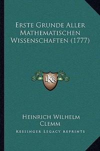 Erste Grunde Aller Mathematischen Wissenschaften (1777) di Heinrich Wilhelm Clemm edito da Kessinger Publishing